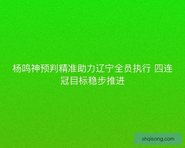 杨鸣神预判精准助力辽宁全员执行 四连冠目标稳步推进