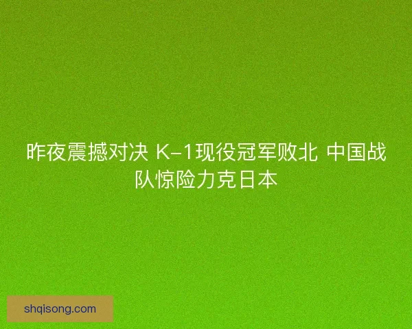 昨夜震撼对决 K-1现役冠军败北 中国战队惊险力克日本