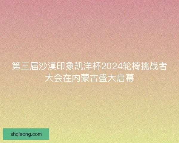 第三届沙漠印象凯洋杯2024轮椅挑战者大会在内蒙古盛大启幕