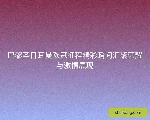 巴黎圣日耳曼欧冠征程精彩瞬间汇聚荣耀与激情展现