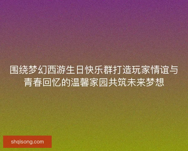 围绕梦幻西游生日快乐群打造玩家情谊与青春回忆的温馨家园共筑未来梦想