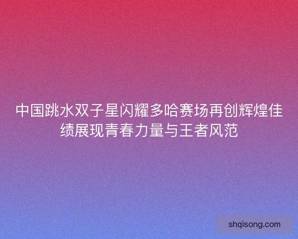 中国跳水双子星闪耀多哈赛场再创辉煌佳绩展现青春力量与王者风范