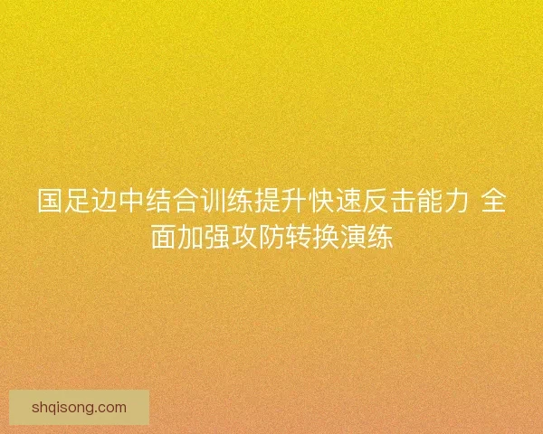 国足边中结合训练提升快速反击能力 全面加强攻防转换演练